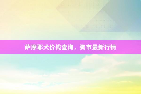 萨摩耶犬价钱查询，狗市最新行情